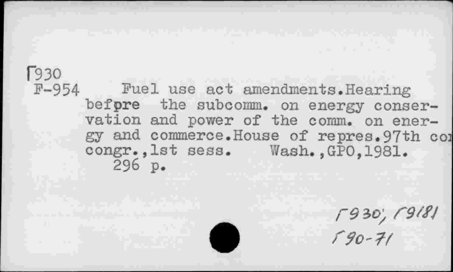 ﻿F93O
F-954 Fuel use act amendments.Hearing befpre the subcomm, on energy conservation and power of the comm, on energy and commerce.House of repres.97th co] congr.,1st sess. Wash.,GPO,1981.
296 p.
r9W/ r9W f90'7f